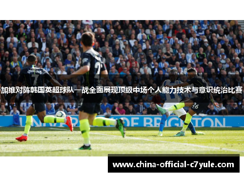 加维对阵韩国英超球队一战全面展现顶级中场个人能力技术与意识统治比赛