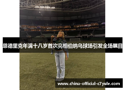 恩德里克年满十八岁首次亮相伯纳乌球场引发全场瞩目