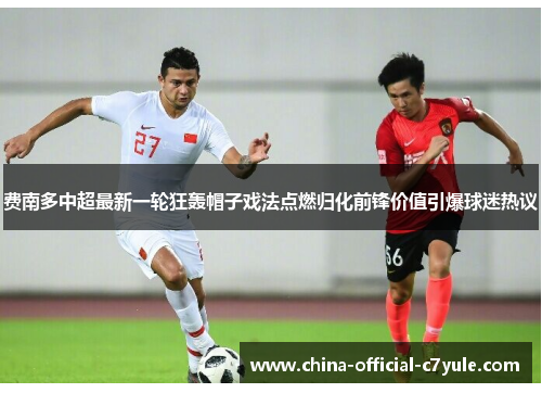 费南多中超最新一轮狂轰帽子戏法点燃归化前锋价值引爆球迷热议