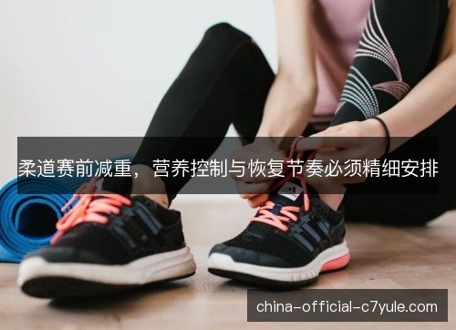 柔道赛前减重，营养控制与恢复节奏必须精细安排