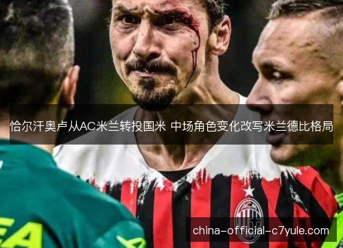 恰尔汗奥卢从AC米兰转投国米 中场角色变化改写米兰德比格局